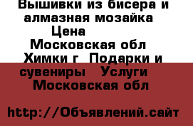 Вышивки из бисера и алмазная мозайка › Цена ­ 1 000 - Московская обл., Химки г. Подарки и сувениры » Услуги   . Московская обл.